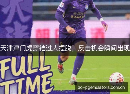 天津津门虎穿裆过人摆脱,反击机会瞬间出现 天津津门虎穿裆过人摆脱,反击机会瞬间出现